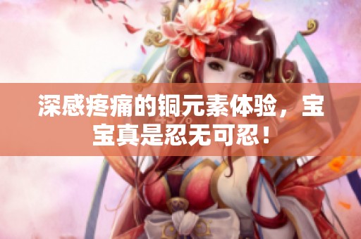深感疼痛的铜元素体验，宝宝真是忍无可忍！