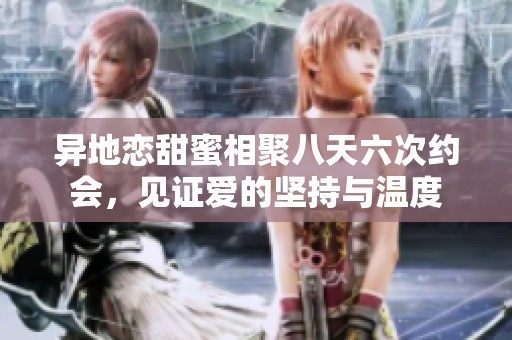 异地恋甜蜜相聚八天六次约会，见证爱的坚持与温度