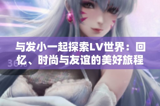 与发小一起探索LV世界：回忆、时尚与友谊的美好旅程