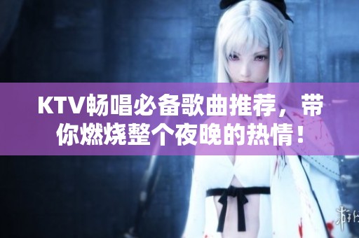 KTV畅唱必备歌曲推荐，带你燃烧整个夜晚的热情！