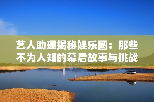 艺人助理揭秘娱乐圈：那些不为人知的幕后故事与挑战