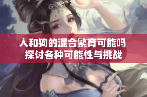人和狗的混合繁育可能吗 探讨各种可能性与挑战