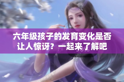 六年级孩子的发育变化是否让人惊讶？一起来了解吧