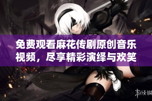 免费观看麻花传剧原创音乐视频，尽享精彩演绎与欢笑时刻