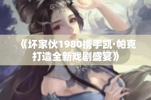 《坏家伙1980携手凯·帕克打造全新戏剧盛宴》
