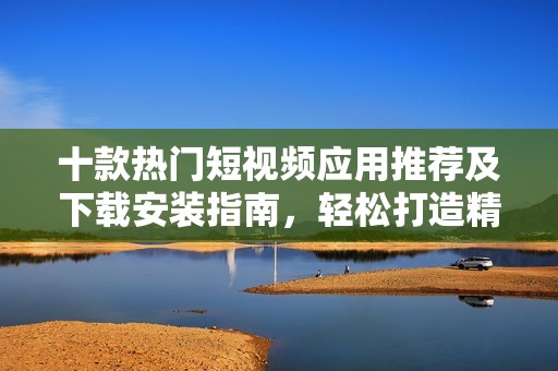 十款热门短视频应用推荐及下载安装指南，轻松打造精彩视频内容