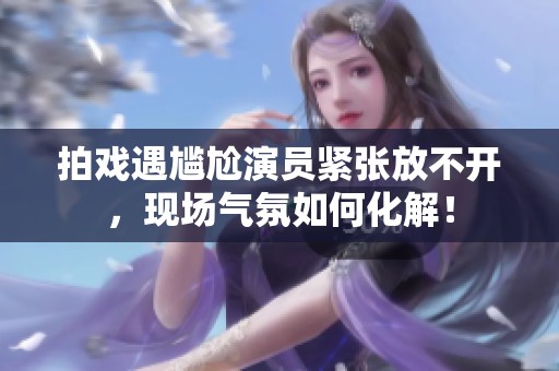拍戏遇尴尬演员紧张放不开，现场气氛如何化解！