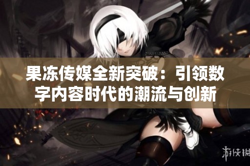 果冻传媒全新突破：引领数字内容时代的潮流与创新