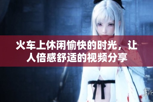 火车上休闲愉快的时光，让人倍感舒适的视频分享