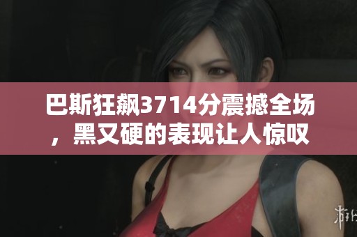 巴斯狂飙3714分震撼全场，黑又硬的表现让人惊叹