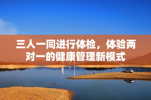 三人一同进行体检，体验两对一的健康管理新模式