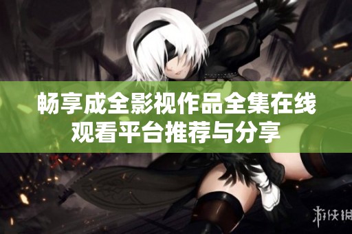 畅享成全影视作品全集在线观看平台推荐与分享