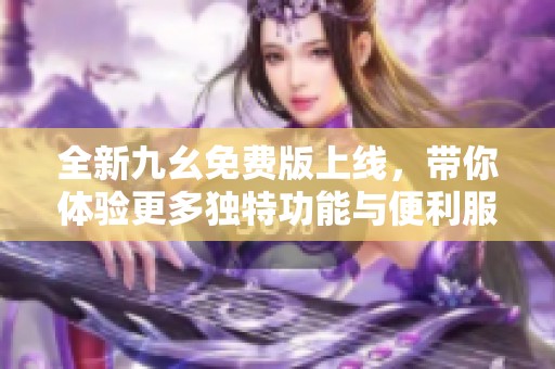 全新九幺免费版上线，带你体验更多独特功能与便利服务