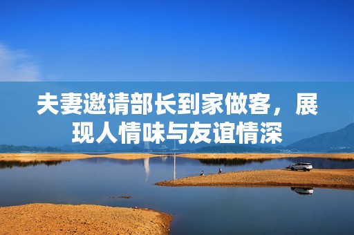 夫妻邀请部长到家做客，展现人情味与友谊情深