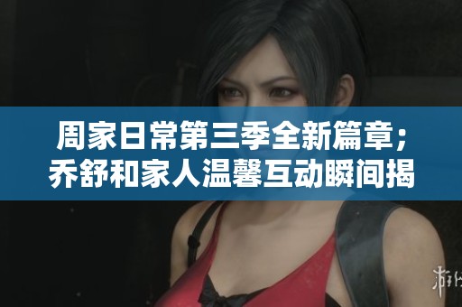 周家日常第三季全新篇章；乔舒和家人温馨互动瞬间揭秘