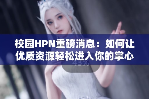 校园HPN重磅消息：如何让优质资源轻松进入你的掌心
