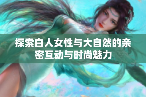 探索白人女性与大自然的亲密互动与时尚魅力