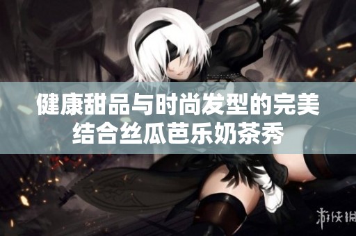 健康甜品与时尚发型的完美结合丝瓜芭乐奶茶秀