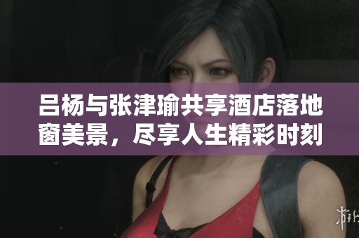 吕杨与张津瑜共享酒店落地窗美景，尽享人生精彩时刻