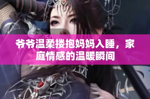 爷爷温柔搂抱妈妈入睡，家庭情感的温暖瞬间