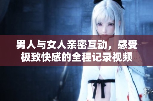 男人与女人亲密互动，感受极致快感的全程记录视频