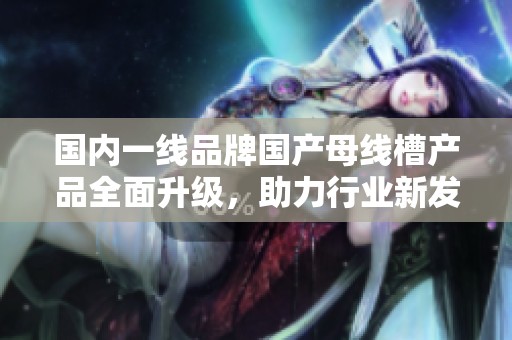 国内一线品牌国产母线槽产品全面升级，助力行业新发展