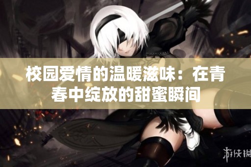 校园爱情的温暖滋味：在青春中绽放的甜蜜瞬间