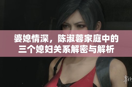 婆媳情深，陈淑蓉家庭中的三个媳妇关系解密与解析