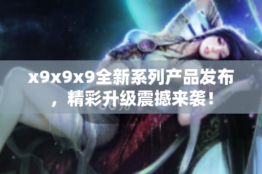x9x9x9全新系列产品发布，精彩升级震撼来袭！