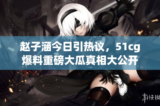 赵子涵今日引热议，51cg爆料重磅大瓜真相大公开