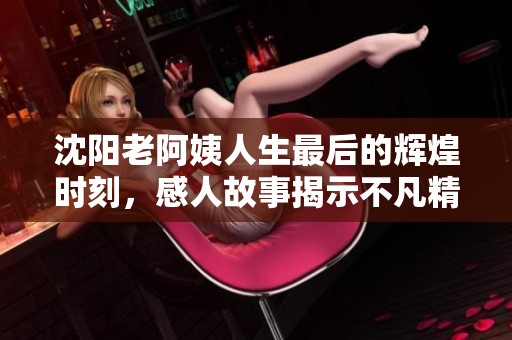 沈阳老阿姨人生最后的辉煌时刻，感人故事揭示不凡精神