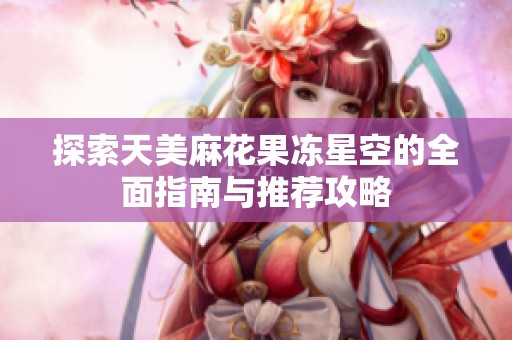 探索天美麻花果冻星空的全面指南与推荐攻略