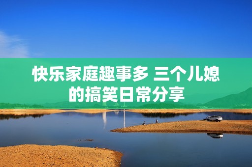 快乐家庭趣事多 三个儿媳的搞笑日常分享