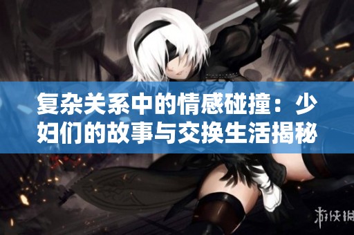 复杂关系中的情感碰撞：少妇们的故事与交换生活揭秘