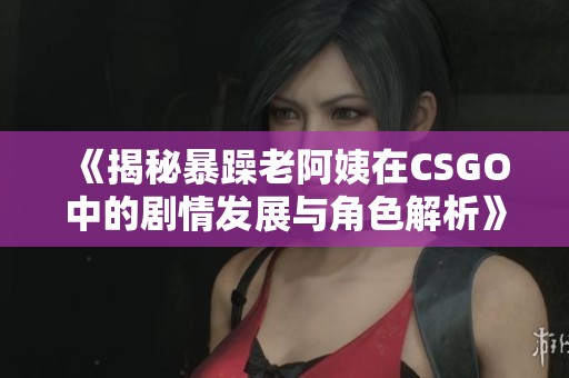 《揭秘暴躁老阿姨在CSGO中的剧情发展与角色解析》