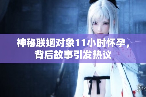 神秘联姻对象11小时怀孕，背后故事引发热议
