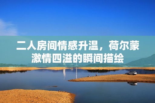 二人房间情感升温，荷尔蒙激情四溢的瞬间描绘
