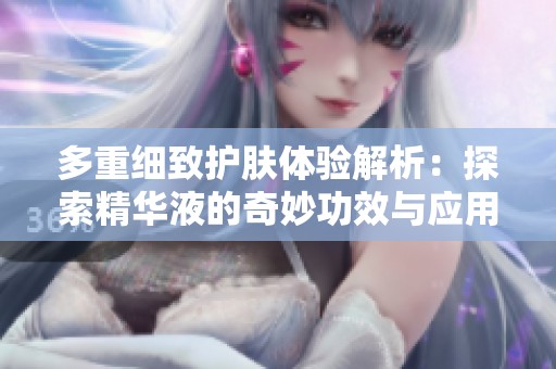 多重细致护肤体验解析：探索精华液的奇妙功效与应用