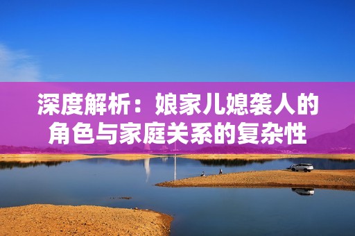 深度解析：娘家儿媳袭人的角色与家庭关系的复杂性