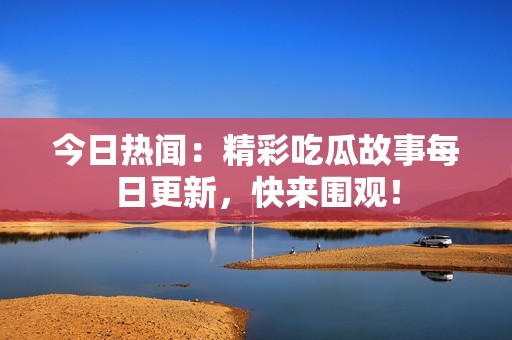 今日热闻：精彩吃瓜故事每日更新，快来围观！