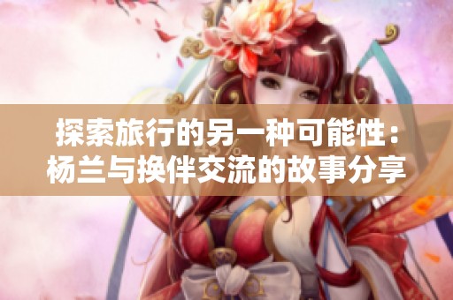 探索旅行的另一种可能性：杨兰与换伴交流的故事分享