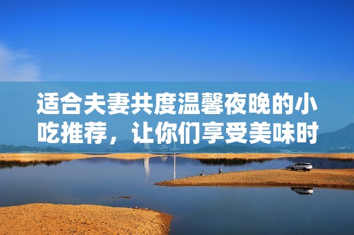 适合夫妻共度温馨夜晚的小吃推荐，让你们享受美味时光