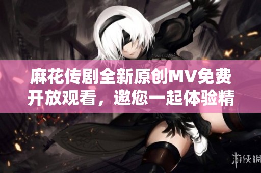 麻花传剧全新原创MV免费开放观看，邀您一起体验精彩瞬间
