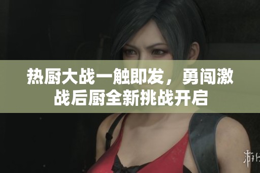 热厨大战一触即发，勇闯激战后厨全新挑战开启
