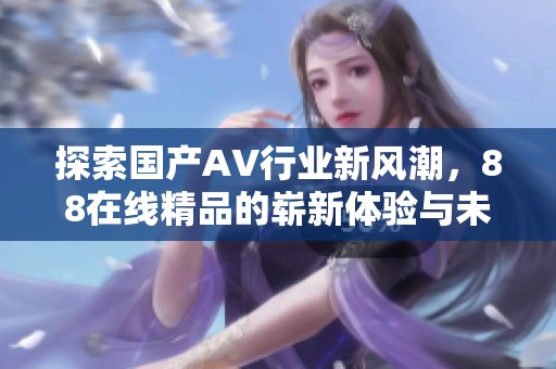 探索国产AV行业新风潮，88在线精品的崭新体验与未来前景
