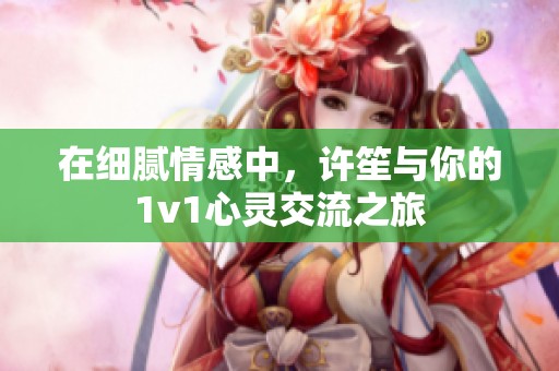 在细腻情感中，许笙与你的1v1心灵交流之旅