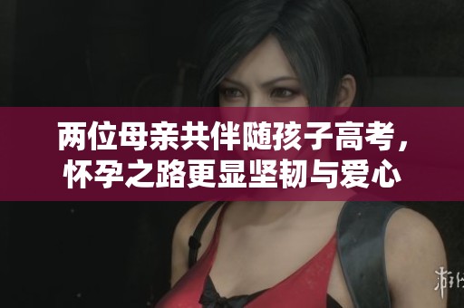 两位母亲共伴随孩子高考，怀孕之路更显坚韧与爱心