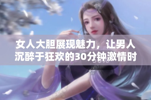女人大胆展现魅力，让男人沉醉于狂欢的30分钟激情时光