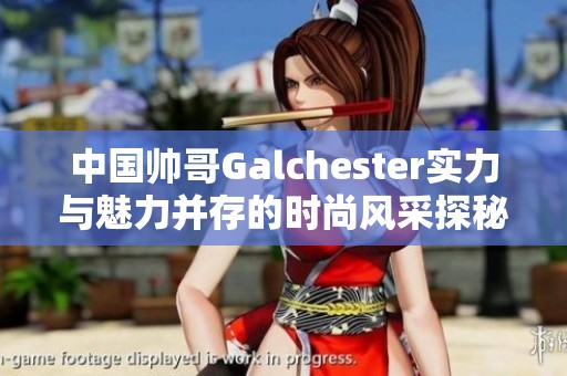 中国帅哥Galchester实力与魅力并存的时尚风采探秘