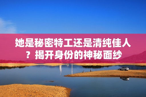 她是秘密特工还是清纯佳人？揭开身份的神秘面纱